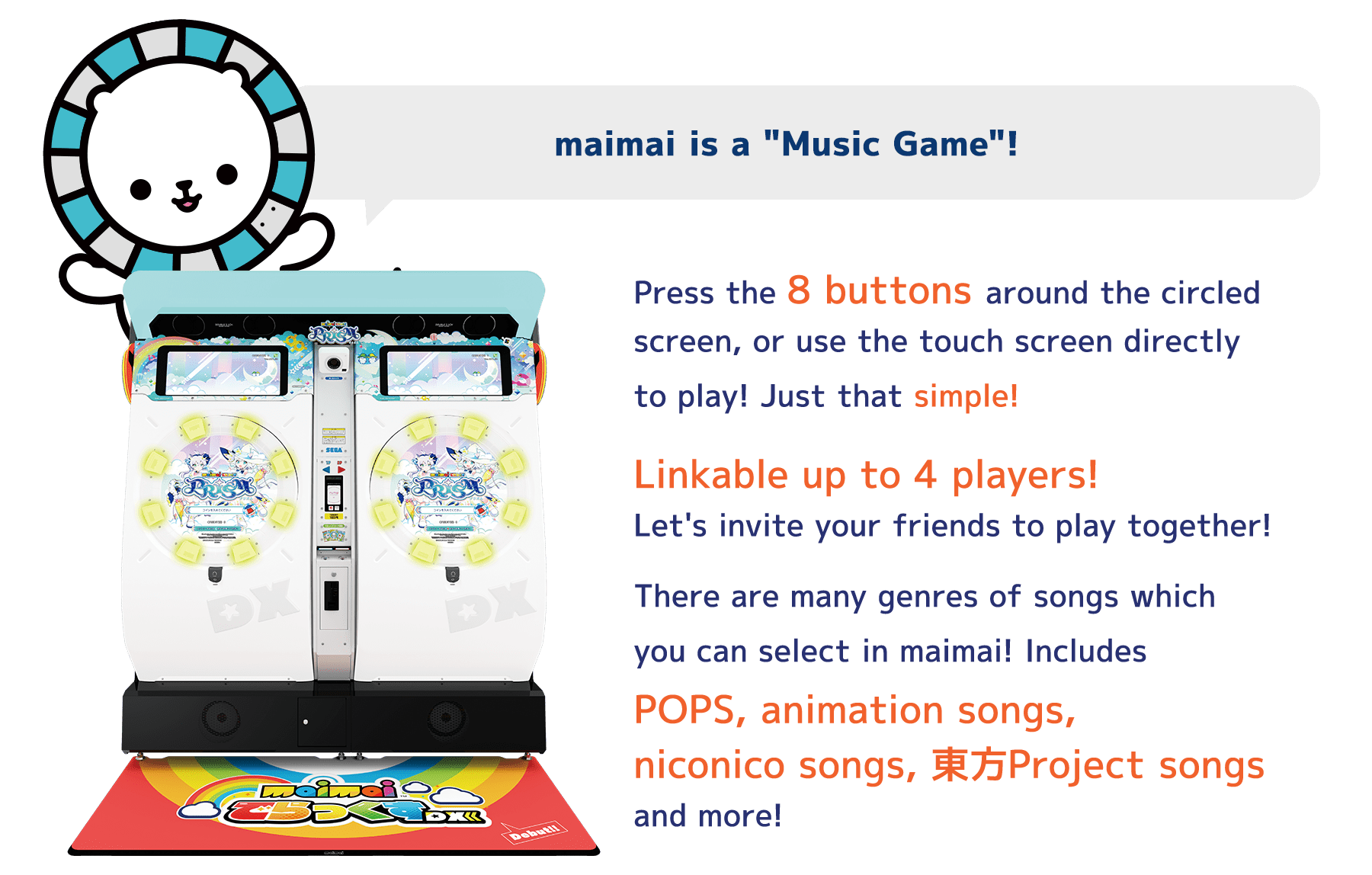 maimai is a "Music Game"!
          Press the 8 buttons around the circled
          screen, or use the touch screen directly
          to play! Just that simple!
          Linkable up to 4 players!
          Let's invite your friends to play together!
          There are many genres of songs which
          you can select in maimai! Includes
          POPS, animation songs,
          niconico songs, 東方Project songs
          and more!